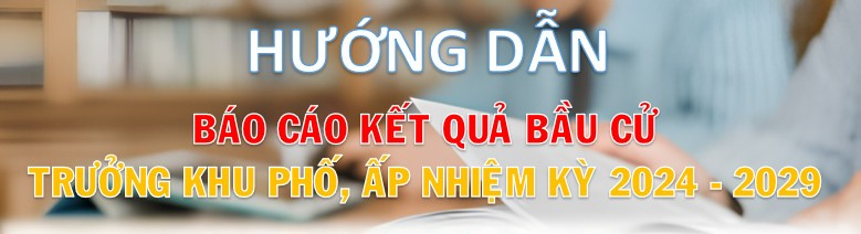 Hướng dẫn báo cáo kết quả bầu cử Trưởng ấp, Trưởng khu phố nhiệm kỳ 2024 - 2029